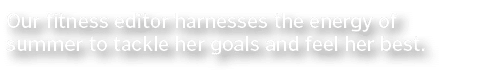 Our fitness editor harnesses the energy of summer to tackle her goals and feel her best 