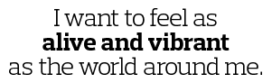 I want to feel as alive and vibrant as the world around me 