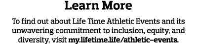 Learn More To find out about Life Time Athletic Events and its unwavering commitment to inclusion, equity, and divers   