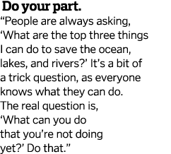  Do your part   People are always asking,  What are the top three things I can do to save the ocean, lakes, and river   