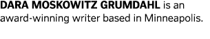 DARA MOSKOWITZ GRUMDAHL is an award-winning writer based in Minneapolis  