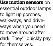 Use motion sensors on essential outdoor lamps to light up porches, walkways, and driveways when you need to move arou   