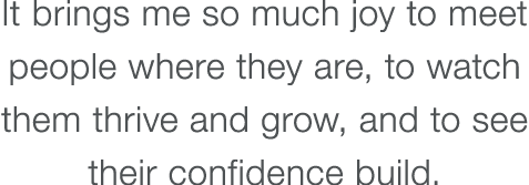 It brings me so much joy to meet people where they are, to watch them thrive and grow, and to see their confidence bu   