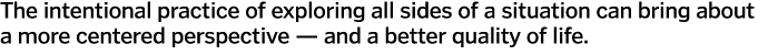 The intentional practice of exploring all sides of a situation can bring about a more centered perspective — and a be   