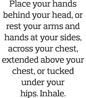Place your hands behind your head  or rest your arms and hands at your sides  across your chest  extended above your    