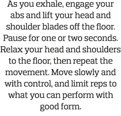 As you exhale  engage your abs and lift your head and shoulder blades off the floor  Pause for one or two seconds  Re   
