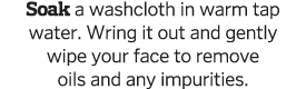 Soak a washcloth in warm tap water  Wring it out and gently wipe your face to remove oils and any impurities  