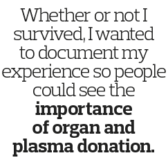 Whether or not I survived  I wanted to document my experience so people could see the importance of organ and plasma    