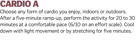 CARDIO A Choose any form of cardio you enjoy  indoors or outdoors  After a five-minute ramp-up  perform the activity    