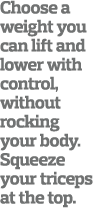 Choose a weight you can lift and lower with control  without rocking your body  Squeeze your triceps at the top 
