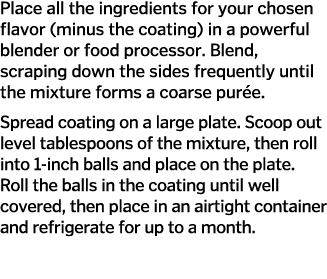 Place all the ingredients for your chosen flavor  minus the coating  in a powerful blender or food processor  Blend     