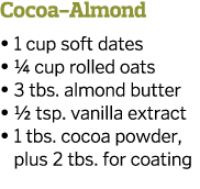 Cocoa-Almond   1 cup soft dates   1 4 cup rolled oats   3 tbs  almond butter   1 2 tsp  vanilla extract    1 tbs  coc   