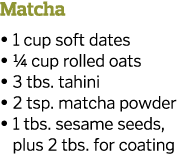 Matcha   1 cup soft dates   1 4 cup rolled oats   3 tbs  tahini   2 tsp  matcha powder    1 tbs  sesame seeds  plus 2   