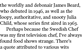 the worldly and debonair James Beard  who debuted in 1946  as well as the loopy  authoritative  and snooty Julia Chil   