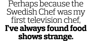 Perhaps because the Swedish Chef was my first television chef  I ve always found food shows strange 