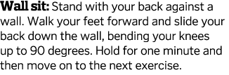 Wall sit  Stand with your back against a wall  Walk your feet forward and slide your back down the wall  bending your   