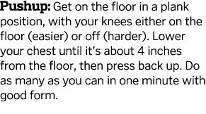 Pushup  Get on the floor in a plank position  with your knees either on the floor  easier  or off  harder   Lower you   