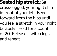 Seated hip stretch  Sit cross-legged  your right shin in front of your left  Bend forward from the hips until you fee   
