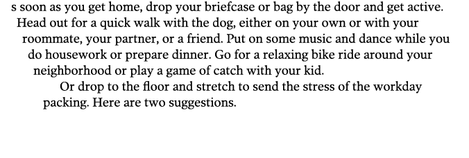 s soon as you get home  drop your briefcase or bag by the door and get active  Head out for a quick walk with the dog   