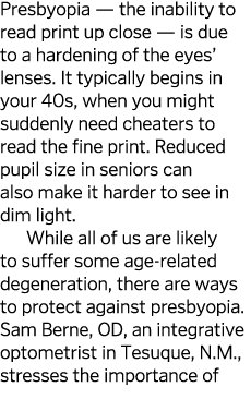 Presbyopia — the inability to read print up close — is due to a hardening of the eyes  lenses  It typically begins in   