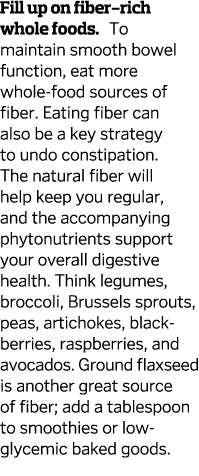 Fill up on fiber-rich whole foods  To maintain smooth bowel function  eat more whole-food sources of fiber  Eating fi   