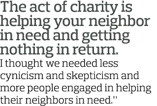 The act of charity is helping your neighbor in need and getting nothing in return  I thought we needed less cynicism    