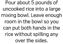 Pour about 5 pounds of uncooked rice into a large mixing bowl  Leave enough room in the bowl so you can put both hand   