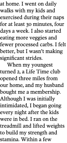 at home  I went on daily walks with my kids and exercised during their naps for at least 30 minutes  four days a week   