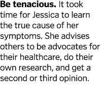 Be tenacious  It took time for Jessica to learn the true cause of her symptoms  She advises others to be advocates fo   