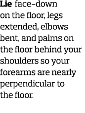 Lie face-down on the floor  legs extended  elbows bent  and palms on the floor behind your shoulders so your forearms   