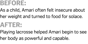 Before  As a child  Amari often felt insecure about her weight and turned to food for solace  After  Playing lacrosse   