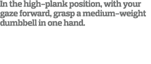 In the high-plank position  with your gaze forward  grasp a medium-weight dumbbell in one hand  