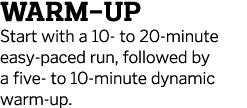 Warm-up Start with a 10- to 20-minute easy-paced run  followed by a five- to 10-minute dynamic warm-up 