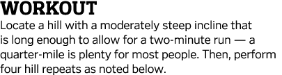 Workout Locate a hill with a moderately steep incline that is long enough to allow for a two-minute run — a quarter-m   
