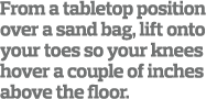 From a tabletop position over a sand bag  lift onto your toes so your knees hover a couple of inches above the floor 