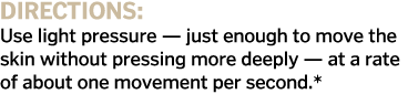 Directions  Use light pressure — just enough to move the skin without pressing more deeply — at a rate of about one m   