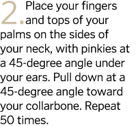2  Place your fingers and tops of your palms on the sides of your neck  with pinkies at a 45-degree angle under your    