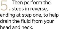 5  Then perform the steps in reverse  ending at step one  to help drain the fluid from your head and neck 