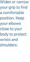 Widen or narrow your grip to find a comfortable position  Keep your elbows close to your body to protect wrists and s   