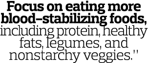 Focus on eating more blood-stabilizing foods  including protein  healthy fats  legumes  and nonstarchy veggies  