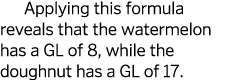 Applying this formula reveals that the watermelon has a GL of 8  while the doughnut has a GL of 17 