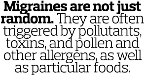 Migraines are not just random  They are often triggered by pollutants  toxins  and pollen and other allergens  as wel   