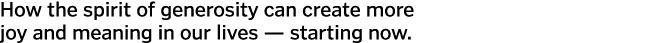 How the spirit of generosity can create more joy and meaning in our lives — starting now  