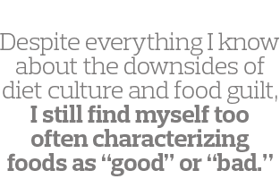  Despite everything I know about the downsides of diet culture and food guilt, I still find myself too often characte   