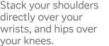 Stack your shoulders directly over your wrists, and hips over your knees 