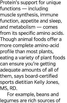 Protein s support for unique functions — including muscle synthesis, immune function, appetite and sleep, and metabol   
