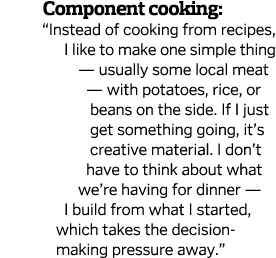        Component cooking:   Instead of cooking from recipes, I like to make one simple thing — usually some local mea   