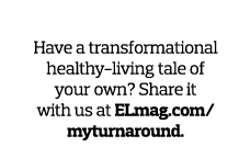 Tell Us Your Story  Have a transformational healthy-living tale of your own  Share it with us at ELmag com myturnaround 