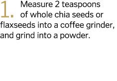 1  Measure 2 teaspoons of whole chia seeds or flaxseeds into a coffee grinder  and grind into a powder 