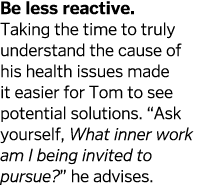 Be less reactive  Taking the time to truly understand the cause of his health issues made it easier for Tom to see po   